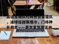 九游娱乐-嵩山金雕队对阵云贵雷霆队，冰球巡回赛爆冷，门将神扑救主——更衣室氛围正向的简单介绍