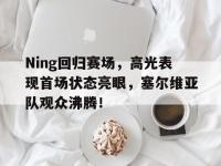 九游体育-Ning回归赛场，高光表现首场状态亮眼，塞尔维亚队观众沸腾！的简单介绍